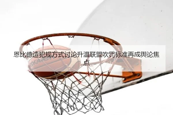 恩比德造犯规方式讨论升温联盟吹罚标准再成舆论焦点