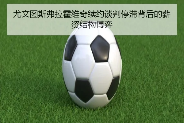 尤文图斯弗拉霍维奇续约谈判停滞背后的薪资结构博弈