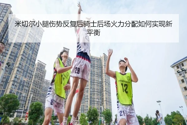 米切尔小腿伤势反复后骑士后场火力分配如何实现新平衡