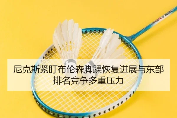 尼克斯紧盯布伦森脚踝恢复进展与东部排名竞争多重压力