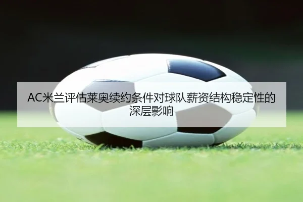 AC米兰评估莱奥续约条件对球队薪资结构稳定性的深层影响