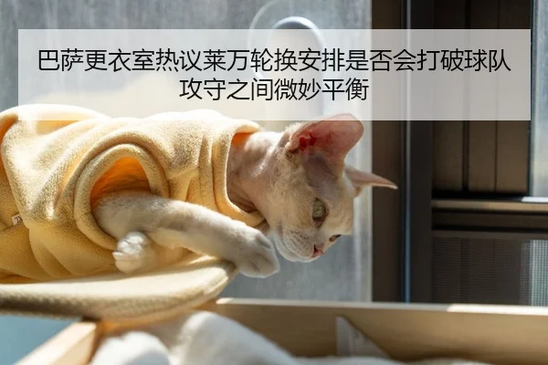 巴萨更衣室热议莱万轮换安排是否会打破球队攻守之间微妙平衡