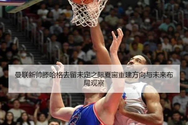 曼联新帅滕哈格去留未定之际夏窗重建方向与未来布局观察