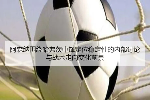 阿森纳围绕哈弗茨中锋定位稳定性的内部讨论与战术走向变化前景