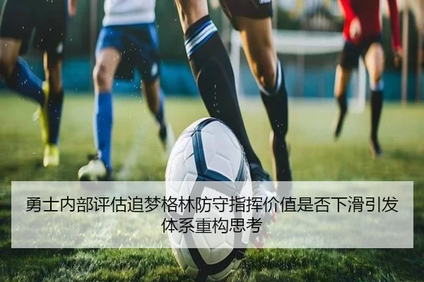勇士内部评估追梦格林防守指挥价值是否下滑引发体系重构思考