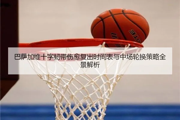 巴萨加维十字韧带伤愈复出时间表与中场轮换策略全景解析