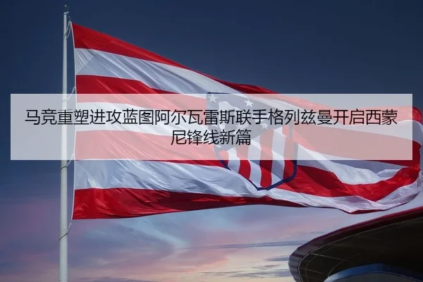 马竞重塑进攻蓝图阿尔瓦雷斯联手格列兹曼开启西蒙尼锋线新篇