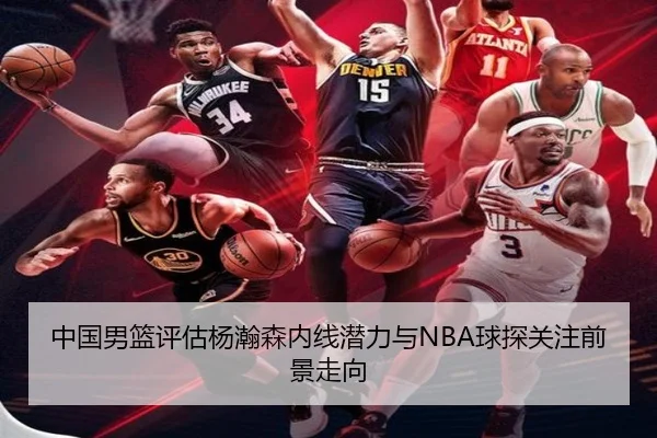 中国男篮评估杨瀚森内线潜力与NBA球探关注前景走向
