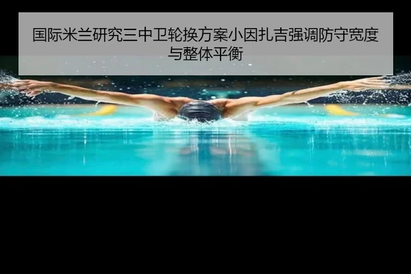 国际米兰研究三中卫轮换方案小因扎吉强调防守宽度与整体平衡